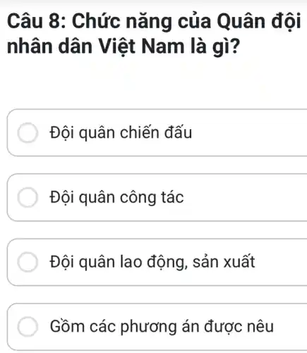 Câu 8 : Chức nǎ ng cũ a Quân đ ôi
nhân dân Viê t Nam là gì?
Đội quân chiến đấu
Đội quân công tác
Đôi quân la 0 động, sản xu ất
Gồm các phương án được nêu