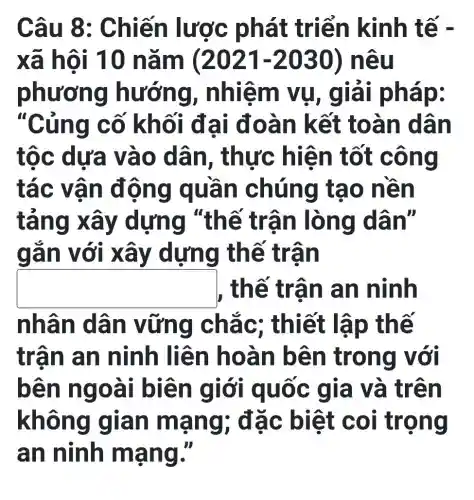 Câu 8 : Chiế n lược ph át triển kinh tế -
xã hôi 10 nǎm (2021-2030) nê u
phươ ng hưới ng, nhiệm vụ, giải ph ap:
"Củng cố khối đ ai đoà n kết t oàn d lần
tộc dựa vào dân , thực hi ện tốt c ông
tác vâ n đôn g quâ n chún g tạo n ên
táng x ấy dựng "thế trâ n lòng dân"
gan v ới xây dựng th ế trân
square  , thế trân an ninh
nhân dân v ững chắ c; thiết lậ p thế
trận a n ninh liê n hoà n bên trong với
bên n goài biê n giớ i quốc g ia và tr ên
không g lần ma ng; đặ c biệt coi tro ng
an ninh mạng II