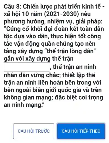 Câu 8 : Chiến lược phát triển kinh tế -
xã hội 10 nǎm (2021-2030) nêu
phương hướng , nhiệm vụ , c lái pháp:
"Cúng cố khối đại đoàn kết toàn dân
tộc dựa vào dân , thực hiện tốt công
tác vận động quần chúng tạo nên
tảng xây dựng "th ế trận lòng dân"
gắn với xây dựng thế trận
square  , thế trận an ninh
nhân dân vững chắc ; thiết lập thế
trận an ninh liên hoàn bên trong với
bên ngoài biên giới quốc gia và trên
không gian mạng ; đặc biệt coi trọng
an ninh mạng."
CÂU HỎI TRƯỚC
CÂU HỎI TIẾP THEO