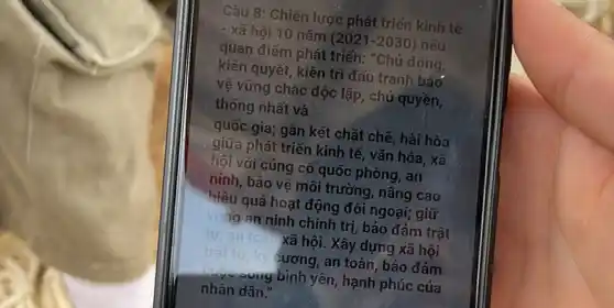 Câu 8: Chiến lược phát triển kinh tế
- xã hội 10 nǎm (2021-2030) nêu
quan điểm phát triển:"Chủ động,
kiên quyết, kiên trì đấu tranh bảo
vệ vững chắc độc lập, chủ quyền,
thống nhất và square 
quốc gia; gần kết chặt chẽ, hài hòa
giữa phát triển kinh tế, vǎn hóa, xã
hội với củng cố quốc phòng, an
ninh, bảo vệ môi trường, nâng cao
hiệu quả hoạt động đối ngoại; giữ
vũ ng an ninh chính trị, bảo đảm trật
tư	xã hội. Xây dựng xã hội
tự ký sương, an toàn, bảo đảm
song bình yên, hạnh phúc của
nhân dân."