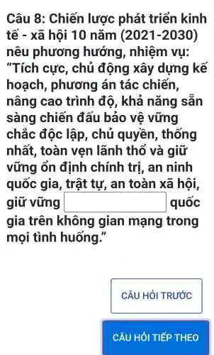 Câu 8 : Chiến lược phát triển kinh
tế - xã hội 10 nǎm (2021-2030)
nêu phương hướng , nhiệm vu:
"Tích cực , chủ động xây dựng kế
hoạch , phương lán tác chiến,
nâng cao trình độ . khả nǎng sǎn
sàng chiến đấu bảo vệ vững
chắc độc lập , chủ quyền , thống
nhất , toàn ven lãnh thổ và giữ
vững ốn định chính trị , an ninh
quốc gia, trật tự, an toàn xã hội,
giữ vững square  quốc
gia trên không gian mạng trong
mọi tình huống."
CÂU HỎI TRƯỚC
CÂU HỎI TIẾP THEO