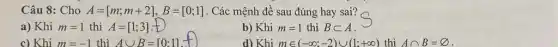 Câu 8: Cho A=[m;m+2],B=[0;1] . Các mệnh đề sau đúng hay sai?
a) Khi m=1 thì A=[1;3]
b) Khi m=1 thì Bsubset A
d) Khi min (-infty ;-2)cup (1;+infty )
c) Khi m=-1 thì Acup B=[0:1]