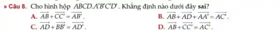 > Câu 8. Cho hình hộp ABCD. A'B'C'D' . Khẳng định nào dưới đây sai?
A overrightarrow (AB)+overrightarrow (CC')=overrightarrow (AB')
B overrightarrow (AB)+overrightarrow (AD)+overrightarrow (AA')=overrightarrow (AC')
C. overrightarrow (AD)+overrightarrow (BB')=overrightarrow (AD')
D overrightarrow (AB)+overrightarrow (CC')=overrightarrow (AC')