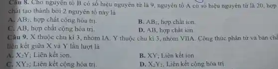 Câu 8. Cho nguyên tố B có số hiệu nguyên tử là 9 , nguyên tố A có số hiệu nguyên tử là 20, hợp
chất tạo thành bởi 2 nguyên tô này là
A. AB_(2) , hợp chất cộng hóa trị
B. AB_(2) hợp chất ion.
C. AB, hợp chất cộng hóa trị.
D. AB, hợp chất ion.
Câu 9. X thuộc chu kì 3, nhóm IA Y thuộc chu kì 3, nhóm VIIA. Công thức phân tử và bản chế
liên kết giữa X và Y lần lượt là
A. X_(2)Y ; Liên kết ion.
B. XY; Liên kết ion
C. XY_(2) ; Liên kết cộng hóa trị.
D. X_(2)Y_(2) ; Liên kết cộng hóa trị.