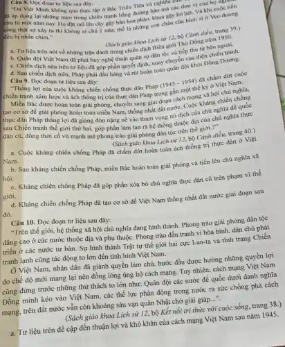 Câu 8. Dọc đoạn tư liệu sau đây:
Thu Việt Minh không qua thực tập ở Bắc Triều Tiên và nghiên cur
đã áp dụng lại những mẹo trong chiến tranh bằng đường hào mà các đơn vị của họ nguy
cửu từ một nǎm nay. Họ đặt mũ lên cây gậy bắn hoa pháo, khua gây hò hét. Và khi cuộc tiên
công thật sự xây ra thì không ai chú ý nữa, thế là những con cháu của binh sĩ ở Vec -đoong
đều bị nhấn chim."
(Sách giáo khoa Lịch sử 12,bộ Cánh diều, trang 39.)
(Sách giáo khoa Lịch sử 12, bộ Cánh g nǎm 1950.
a. Tư liệu trên nói về những trận đánh trong chiến dịch Biên giới Thu Đông nǎm
b. Quân đội Việt Nam đã phát huy nghệ thuật quân sự dân tộc và tiếp thu từ bên ngoài.
d. Sau chiến dịch trên, Pháp phải đầu hàng và rút hoàn toàn quân đội khỏi Đông Dương.
Câu 9. Đọc đoạn tư liệu sau đây:
."Thẳng lợi của cuộc kháng chiến chống thực dân Pháp
chiến tranh xâm lược và ách thống trị của thực dân Pháp trong gần một thế kỷ ở Việt Nam.
(1945-1954)
đã chấm dứt cuộc
Miền Bắc được hoàn toàn giải phóng, chuyển sang giai đoạn cách mạng xã hội chủ nghĩa,
tạo cơ sở để giải phóng hoàn toàn miền Nam, thống nhất đất nước. Cuộc kháng chiến chống
thực dân Pháp thắng lợi đã giáng đòn nặng nề vào tham vọng nô dịch của chủ nghĩa đế quốc
sau Chiến tranh thể giới thứ hai, góp phần làm tan rã hệ thống thuộc địa của chủ nghĩa thực
dân cũ, đồng thời cổ vũ mạnh mẽ phong trào giải phóng dân tộc trên thế giới."
(Sách giáo khoa Lịch sử 12, bộ Cánh diều trang 40.)
a. Cuộc kháng chiến chống Pháp đã chấm dứt hoàn toàn ách thống trị thực dân ở Việt
Nam.
hội.
b. Sau kháng chiến chống Pháp, miền Bắc hoàn toàn giải phóng và tiến lên chủ nghĩa xã
c. Kháng chiến chống Pháp đã góp phần xóa bỏ chủ nghĩa thực dân cũ trên phạm vi thế
giới.
d. Kháng chiến chống Pháp đã tạo cơ sở để Việt Nam thống nhất đất nước giai đoạn sau
đó.
Câu 10. Đọc đoạn tư liệu sau đây:
"Trên thế giới, hệ thống xã hội chủ nghĩa đang hình thành . Phong trào giải phóng dân tộc
dâng cao ở các nước thuộc địa và phụ thuộc. Phong trào đấu tranh vì hòa bình, dân chủ phát
triển ở các nước tư bản. Sự hình thành Trật tự thế giới hai cực 1-an -ta va tình trạng Chiến
tranh lạnh cũng tác động to lớn đến tình hình Việt Nam.
Ở Việt Nam, nhân dân đã giành quyền làm chủ, bước đầu được hưởng những quyền lợi
do chế độ mới mang lại nên đồng lòng ủng hộ cách mạng. Tuy nhiên, cách mạng Việt Nam
cũng đứng trước những thử thách to lớn như: Quân đội các nước để quốc dưới danh nghĩa
Đồng minh kéo vào Việt Nam, các thế lực phản động trong nước ra sức chống phá cách
mạng, trên đất nước vấn còn khoảng sáu vạn quân Nhật chờ giải giáp __
(Sách giáo khoa Lịch sử 12, bộ Kết nối tri thức với cuộc sông, trang 38.)
a. Tư liệu trên đề cập đến thuận lợi và khó khǎn của cách mạng Việt Nam sau nǎm 1945