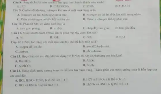 Câu 8. Dung dịch chất nào sau đây làm quý tím chuyển thành màu xanh?
A. HCI
B CH_(3)COONa.
C. KNO_(3)
D. C_(2)H_(5)OH.
Câu 9. Ô nhiệt độ thường, nitrogen khả trơ về mặt hoạt động là do
A. Nitrogen có bán kinh nguyên tử nhỏ
B. Nitrogen có độ âm điện lớn nhất trong nhóm
C. Phân từ nitrogen có liên kết ba khá bền
D. Phân tư nitrogen không phàn cực
Câu 10. Phân từ NH_(3) có dạng hình học là
A. tam giác phàng
B. tư diện
C. chóp đáy tam giáC.
D. tam giác đều
Câu 11. Muối ammonium nitrate khi bị phân hủy thu được khi nào?
A. N_(2)
B. NH_(3)
C. NO_(2)
D. N_(2)O
Câu 12. HNO_(3) tác dụng với chất nào sau đây chi thể hiện tính acid?
A. copper (II) oxide.
B. iron (II) hydroxide
C. carbon
D. phosphorus
Câu 13. Hợp chất nào sau đây khi tác dụng với HNO_(3) thì xảy ra phản ứng oxi hóa khừ?
A. Ba(OH)_(2)
B. Al_(2)O_(3)
C. NaHCO_(3)
D. Fe_(3)O_(4)
Câu 14. Dung dịch nước cường toan có thể hòa tan được vàng. Thành phần của nước cường toan là hỗn hợp của
các acid đặc
A. HCl, H_(2)SO_(4),HNO_(3) ti lệ thế tích 1:1:1
B. HCl và H_(2)SO_(4) tỉ lệ thể tích 1:3
C. HCl và HNO_(3) ti lệ thể tích 3:1
D. H_(2)SO_(4) và HNO_(3) tỉ lệ thể tích 3:1