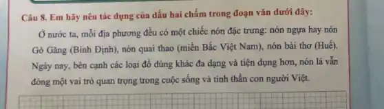 Câu 8. Em hãy nêu tác dụng của dấu hai chấm trong đoạn vǎn dưới đây:
Ở nước ta, mỗi địa phương đều có một chiếc nón đặc trưng: nón ngựa hay nón
Gò Gǎng (Bình Định , nón quai thao (miền Bắc Việt Nam), nón bài thơ (Huế).
Ngày nay, bên cạnh các loại đồ dùng khác đa dạng và tiện dụng hơn, nón lá vẫn
đóng một vai trò quan trọng trong cuộc sống và tinh thân con người Việt.