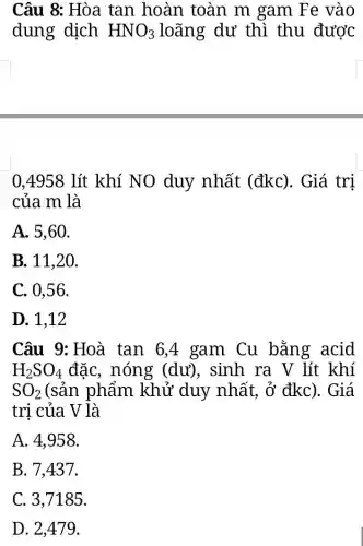 Câu 8: Hòa tan hoàn toàn m gam Fe vào
dung dịch HNO_(3) loãng dư thì thu được
0,4958 lít khí NO duy nhất (đkc). Giá trị
của m là
A. 5,60.
B. 11,20.
C. 0,56.
D. 1,12
Câu 9: Hoà tan 6,4 gam Cu bằng acid
H_(2)SO_(4) đặc, nóng (dư), sinh ra V lít khí
SO_(2) (sản phẩm khử duy nhất , ở đkc). Giá
trị của V là
A. 4,958.
B. 7,437.
C. 3,7185.
D. 2,479.