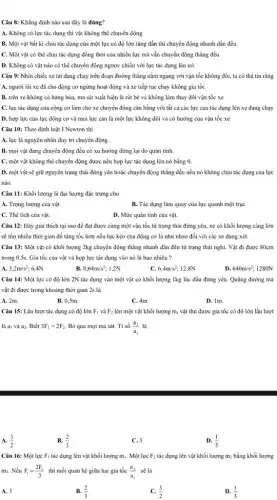Câu 8: Khẳng định nào sau đây là đúng?
A. Không có lực tác dụng thì vật không thể chuyển động
B. Một vật bất kì chịu tác dụng của một lực có độ lớn tǎng dần thì chuyển động nhanh dần đều.
C. Một vật có thể chịu tác dụng đồng thời của nhiều lực mà vẫn chuyển động thẳng đều
D. Không có vật nào có thể chuyển động ngược chiều với lực tác dụng lên nó.
Câu 9: Nhìn chiếc xe tài đang chạy trên đoạn đường thẳng nằm ngang với vận tốc không đổi, ta có thể tin rằng
A. người lái xe đã cho động cơ ngừng hoạt động và xe tiếp tục chạy không gia tốc
B. trên xe không có hàng hóa, ma sát xuất hiện là rất bé và không làm thay đổi vận tốc xe
C. lực tác dụng của cộng cơ làm cho xe chuyển động cân bằng với tất cả các lực cản tác dụng lên xe đang chạy
D. hợp lực của lực động cơ và mọi lực cản là một lực không đổi và có hướng của vận tốc xe
Câu 10: Theo định luật I Newton thi
A. lực là nguyên nhân duy trì chuyển động.
B. mọi vật đang chuyển động đều có xu hướng dừng lại do quán tính.
C. một vật không thể chuyển động được nếu hợp lực tác dụng lên nó bằng a
D. một vật sẽ giữ nguyên trạng thái đứng yên hoặc chuyển động thẳng đều nếu nó không chịu tác dụng của lực
nào.
Câu 11: Khối lượng là đại lượng đặc trưng cho
A. Trọng lượng của vật.
B. Tác dụng làm quay của lực quanh một trục
C. Thể tích của vật.
D. Mức quán tính của vật.
Câu 12: Hãy giải thích tại sao để đạt được cùng một vận tốc từ trạng thái đứng yên, xe có khối lượng càng lớn
sẽ tốn nhiều thời gian để tǎng tốc hơn nếu lực kéo của động cơ là như nhau đối với các xe đang xét.
Câu 13: Một vật có khối lượng 2kg chuyển động thẳng nhanh dần đều từ trạng thái nghi. Vật đi được 80cm
trong 0,5s. Gia tốc của vật và hợp lực tác dụng vào nó là bao nhiêu ?
A. 3,2m/s^2; 6,4N
B. 0,64m/s^2 1,2N
C. 6,4m/s^2 12,8N
D. 640m/s^2; 1280N
Câu 14: Một lực có độ lớn 2N tác dụng vào một vật có khối lượng 1kg lúc đầu đứng yên. Quãng đường mà
vật đi được trong khoảng thời gian 2s là
A. 2m.
B. 0,5m.
C. 4m.
D. 1m.
Câu 15: Lần lượt tác dụng có độ lớn F_(1) và F_(2) lên một vật khối lượng m, vật thu được gia tốc có độ lớn lần lượt
là ai và az. Biết 3F_(1)=2F_(2). Bỏ qua mọi ma sát. Tỉ số (a_(2))/(a_(1)) là
A. (3)/(2)
B. (2)/(3)
C. 3
D. (1)/(3)
Câu 16: Một lực F_(1) tác dụng lên vật khối lượng mị. Một lực F_(2) tác dụng lên vật khối lượng m; bằng khối lượng
m1. Nếu F_(1)=(2F_(2))/(3) thì mối quan hệ giữa hai gia tốc (a_(2))/(a_(1)) sẽ là
A. 3
B. (2)/(3)
(3)/(2)
D. (1)/(3)