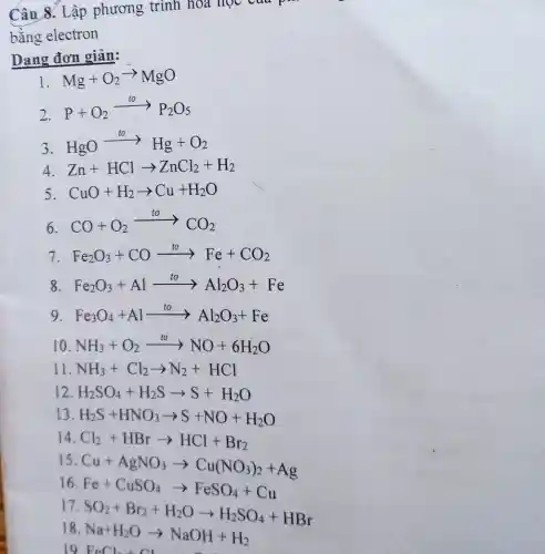 Câu 8. Lập phương trình hóa học của p
bằng electron
Dạng đơn giản:
I Mg+O_(2)arrow MgO
2.
P+O_(2)xrightarrow (to)P_(2)O_(5)
3
HgOarrow Hg+O_(2)
4 Zn+HClarrow ZnCl_(2)+H_(2)
5 CuO+H_(2)arrow Cu+H_(2)O
6. CO+O_(2)xrightarrow (to)CO_(2)
7 Fe_(2)O_(3)+COxrightarrow (to)Fe+CO_(2)
8 Fe_(2)O_(3)+Alarrow Al_(2)O_(3)+Fe
9 Fe_(3)O_(4)+Alarrow Al_(2)O_(3)+Fe
10 NH_(3)+O_(2)xrightarrow (to)NO+6H_(2)O
11 NH_(3)+Cl_(2)arrow N_(2)+HCl
12 H_(2)SO_(4)+H_(2)Sarrow S+H_(2)O
13 H_(2)S+HNO_(3)arrow S+NO+H_(2)O
14 Cl_(2)+HBrarrow HCl+Br_(2)
15
Cu+AgNO_(3)arrow Cu(NO_(3))_(2)+Ag
16
Fe+CuSO_(4)arrow FeSO_(4)+Cu
18
Na+H_(2)Oarrow NaOH+H_(2)
17
SO_(2)+Br_(2)+H_(2)Oarrow H_(2)SO_(4)+HBr