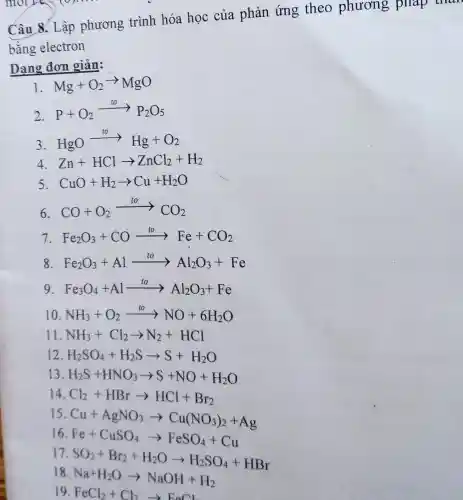 Câu 8. Lập phương trình hóa học của phản ứng theo phương pháp
bằng electron
Dạng đơn giản:
I Mg+O_(2)arrow MgO
2.
P+O_(2)xrightarrow (to)P_(2)O_(5)
3.
HgOarrow Hg+O_(2)
4 Zn+HClarrow ZnCl_(2)+H_(2)
5 CuO+H_(2)arrow Cu+H_(2)O
6.
CO+O_(2)xrightarrow (to)CO_(2)
7 Fe_(2)O_(3)+COxrightarrow (to)Fe+CO_(2)
8 Fe_(2)O_(3)+Alarrow Al_(2)O_(3)+Fe
9 Fe_(3)O_(4)+Alxrightarrow (to)Al_(2)O_(3)+Fe
10 NH_(3)+O_(2)xrightarrow (to)NO+6H_(2)O
11 NH_(3)+Cl_(2)arrow N_(2)+HCl
12 H_(2)SO_(4)+H_(2)Sarrow S+H_(2)O
13 H_(2)S+HNO_(3)arrow S+NO+H_(2)O
14 Cl_(2)+HBrarrow HCl+Br_(2)
15
Cu+AgNO_(3)arrow Cu(NO_(3))_(2)+Ag
16
Fe+CuSO_(4)arrow FeSO_(4)+Cu
18
Na+H_(2)Oarrow NaOH+H_(2)
19. FeCl_(2)+Cl_(2)arrow FeCl_(2)