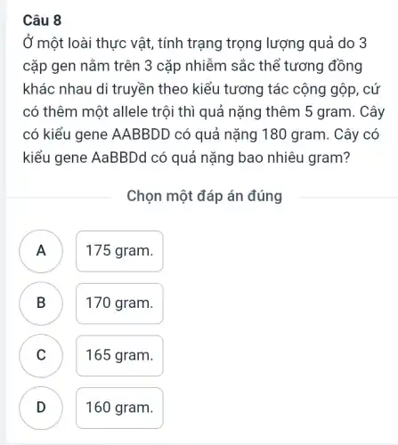 Câu 8
Ở một loài thực vật , tính trạng trọng lượng quả do 3
cặp gen nǎm trên 3 cặp nhiễm sắc thể tương đồng
khác nhau di truyền theo kiểu tương tác cộng gộp, cứ
có thêm một allele trội thì quả nặng thêm 5 gram. Cây
có kiểu gene AABBDD có quả nặng 180 gram . Cây có
kiểu gene AaBBDd có quả nặng bao nhiêu gram?
Chọn một đáp án đúng
175 gram.
.
B B
170 gram.
C C
165 gram.
D
160 gram.