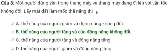 Câu 8: Một người đứng yên trong thang máy và thang máy đang đi lên với vận tốc
không đổi. Lấy mặt đất làm mốc thế nǎng thì B
A. thế nǎng của người giảm và động nǎng không đổi.
B. thế nǎng của người tǎng và của động nǎng không đổi.
C. thế nǎng của người tǎng và động nǎng tǎng.
D. thế nǎng của người giảm và động nǎng tǎng.