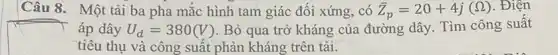 Câu 8. Một tài ba pha mắc hình tam giác đối xứng , có bar (Z)_(p)=20+4j(Omega ) . Điện
áp dây U_(d)=380(V) . Bỏ qua trở kháng của đường dây. Tìm công suất
tiêu thụ và công suất phản kháng trên tải.