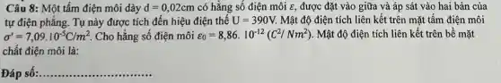 Câu 8: Một tấm điện môi dày d=0,02cm có hằng số điện môi E, được đặt vào giữa và áp sát vào hai bản của
tự điện phẳng. Tụ này được tích đến hiệu điện thế U=390V Mật độ điện tích liên kết trên mặt tấm điện môi
sigma '=7,09.10^-5C/m^2 Cho hằng số điện môi varepsilon _(0)=8,86.10^-12(C^2/Nm^2) . Mật độ điện tích liên kết trên bề mặt
chất điện môi là:
Đáp số: __