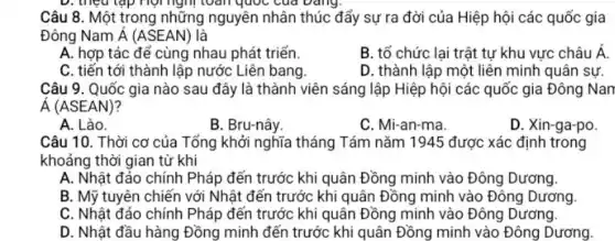 Câu 8. Một trong những nguyên nhân thúc đẩy sự ra đời của Hiệp hội các quốc gia
Đông Nam dot (A)(ASEAN) là
A. hợp tác đế cùng nhau phát triển.
B. tổ chức lại trật tự khu vực châu Á.
C. tiến tới thành lập nước Liên bang.
D. thành lập một liên minh quân sự.
Câu 9. Quốc gia nào sau đây là thành viên sáng lập Hiệp hội các quốc gia Đông Nan
acute (A)(ASEAN)
A. Lào.
B. Bru-nây
C. Mi-an-ma
D. Xin-ga-po
Câu 10. Thời cơ của Tổng khởi nghĩa tháng Tám nǎm 1945 được xác định trong
khoảng thời gian từ khi
A. Nhật đảo chính Pháp đến trước khi quân Đồng minh vào Đông Dương.
B. Mỹ tuyên chiến với Nhật đến trước khi quân Đồng minh vào Đông Dương
C. Nhật đảo chính Pháp đến trước khi quân Đồng minh vào Đông Dương.
D. Nhật đầu hàng Đồng minh đến trước khi quân Đồng minh vào Đông Dương