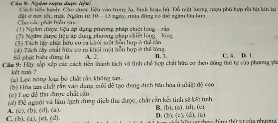 Câu 8: Ngâm rượu dược liện:
Cách tiến hành:Cho dược liệu vào trong lọ , bình hoặc hũ . Đổ một lượng rượu phù hợp rồi bịt kín lại
đặt ở nơi tối , mát. Ngâm từ 10-15 ngày, mùa đông có thể ngâm lâu hơn.
Cho các phát biêu sau :
(1) Ngâm dược liệu áp dụng phương pháp chiết lỏng - rắn
(2) Ngâm được liệu áp dụng phương pháp chiết lỏng - lỏng
(3) Tách lầy chật hữu cơ ra khỏi một hôn hợp ở thê rǎn.
(4) Tách lấy chất hữu cơ ra khỏi một hỗn hợp ở thể lỏng.
Số phát biêu đúng là
A. 2.
B. 3.
C.4. D.1.
Câu 9: Hãy sắp xếp các cách tiên thành tách và tinh chê hợp chất hữu cơ theo đúng thứ tự của phương ph
kết tinh ?
(a) Lọc nóng loại bỏ chât rǎn không tan.
(b) Hòa tan chật rǎn vào dung môi đê tạo dung dịch bão hòa ở nhiệt độ cao.
(c) Lọc đê thu được chât rǎn.
(d) Đê nguội và làm lạnh dung dịch thu được, chất cần kết tinh sẽ kết tinh.
A. (c), (b), (d), (a).
B. (b), (a), (d), (e).
C. (b), (a)(e)
D. (b), (c ), (d), (a).