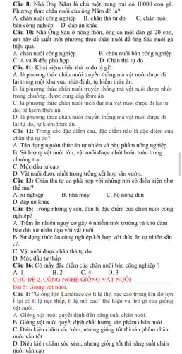 Câu 8: Nhà Ông Nǎm là chủ một trang trại có 10000 con gà.
Phương thức chǎn nuôi của ông Nǎm đó là?
A. chǎn nuôi công nghiệp B. chǎn thả tự do
C. chǎn nuôi
bán công nghiệp D . đáp án khác
Câu 10: Nhà Ông Sáu ở nông thôn, ông có một đàn gà 20 con,
em hãy đề xuất một phương thức chǎn nuôi để ông Sáu nuôi gà
hiệu quả.
A. chǎn nuôi công nghiệp
B. chǎn nuôi bán công nghiệp
C. A và B đều phù hợp
D. Chǎn thả tự do
Câu 11: Khái niệm chǎn thả tự do là gì?
A. là phương thức chǎn nuôi truyền thống mà vật nuôi được đi
lại trong một khu vực nhất định, tự kiếm thức ǎn.
B. là phương thức chǎn nuôi truyền thống mà vật nuôi được nhốt
trong chuông, được cung cấp thức ǎn
C. là phương thức chǎn nuôi hiện đại mà vật nuôi được đi lại tự
do, tự kiêm thức ǎn.
D. là phương thức chǎn nuôi truyền thống mà vật nuôi được đi
lại tự do, tự kiếm thức ǎn.
Câu 12: Trong các đặc điểm sau, đặc điểm nào là đặc điểm của
chǎn thả tự do?
A. Tận dụng nguồn thức ǎn tự nhiên và phụ phẩm nông nghiệp
B. Số lượng vật nuôi lớn, vật nuôi được nhốt hoàn toàn trong
chuồng trại.
C. Mức đầu tư cao
D. Vật nuôi được nhốt trong trồng kết hợp sân vườn.
Câu 13: Chǎn thả tự do phù hợp với những nơi có điều kiện như
thế nao?
A. xí nghiệp
B. nhà máy
C. hộ nông dân
D. đáp án khác
Câu 15: Trong những ý sau, đâu là đặc điểm của chǎn nuôi công
nghiệp?
A. Tiềm ẩn nhiều nguy cơ gây ô nhiễm môi trường và khó đảm
bảo đối xử nhân đạo với vật nuôi
B. Sử dụng thức ǎn công nghiệp kết hợp với thức ǎn tự nhiên sẵn
có.
C. Vật nuôi được chǎn thả tự do
D. Mức đầu tư thấp
Câu 16: Có mấy đặc điểm của chǎn nuôi bán công nghiệp ?
B. 2
C. 4
D. 3
CHỦ ĐỀ 2. CÔNG NGHỆ GIÔNG VẬT NUÔI
Bài 5: Giống vật nuôi.
Câu 1: "Giống lợn Landrace có tỉ lệ thịt nạc cao trong khi đó lợn
i lại có tỉ lệ nạc thấp, tỉ lệ mỡ cao" thể hiện vai trò gì của giống
vật nuôi.
A. Giống vật nuôi quyết định đến nǎng suất chǎn nuôi.
B. Giống vật nuôi quyết định chất lượng sản phẩm chǎn nuôi.
C. Điều kiện chǎm sóc kém, nhưng giống tốt thì sản phẩm chǎn
nuôi vẫn tốt
D. Điều kiện chǎm sóc kém, nhưng giống tốt thì nǎng suất chǎn
nuôi vẫn cao