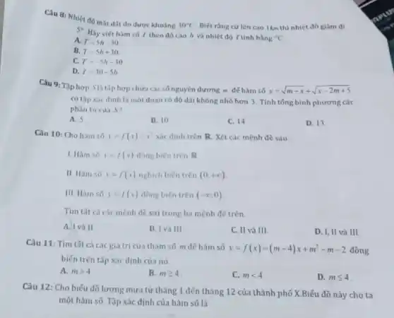 Câu 8 : Nhiệt độ mặt đǎt đo được khoảng
30^circ C Biết ràng cứ lên cao Ikm thi nhiệt độ giảm đi 5^circ 
Hãy viết hàm só T theo độ cao h và nhiệt độ T tinh bằng "C
A. T=5h-30
B. T=5h+30
C. T=-5h-30
D. T=30-5h
Câu 9: Tập hợp Slà tâp hợp chứa các số nguyên dương m đế hàm số
y=sqrt (m-x)+sqrt (x-2m+5)
có tập xác định là một đoạn có độ dài không nhỏ hơn 3. Tính tổng bình phương các
phàn tư của S?
A. 5
B. 10
C. 14
D. 13
Câu 10: Cho hàm số y=f(x)=x^2 xác định trên R Xét các mệnh đề sau:
1. Hàm s6 y=f(x) đồng biên trên R
II. Hàm só y=f(x) nghịch biến trên (0,+infty )
III. Hàm só y=f(x) đồng biến trên (-infty ;0)
Tìm tất cá các mệnh đề sai trong ba mệnh đề trên.
A. I và II
B. I và III
C. II và III.
D. I, II và III.
Câu 11: Tìm tất cả các giá trị của tham số m đế hàm số
y=f(x)=(m-4)x+m^2-m-2 đồng
biến trên tập xác dịnh của nó.
a mgt 4
B. mgeqslant 4
C. mlt 4
D. mleqslant 4
Câu 12: Cho biếu đồ lượng mưa từ tháng 1 đến tháng 12 của thành phố X.Biếu đồ này cho ta
một hàm số. Tập xác định của hàm số là