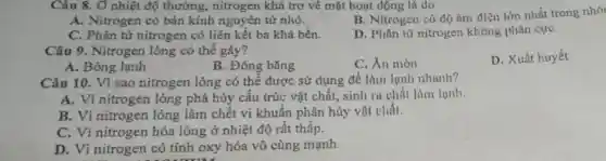 Câu 8. Ở nhiệt độ thường., nitrogen khá trơ về mặt hoạt dộng là do
A. Nitrogen có bán kính nguyên từ nhỏ.
B. Nitrogen có dộ ám điện lớn nhất trong nhó
C. Phân tử nitrogen có liên kết ba khá bền.
D. Phân từ nitrogen không phân cựC.
Câu 9. Nitrogen lỏng có thể gây?
D. Xuất huyết
A. Bỏng lạnh
C. XII mòn
Câu 10. Vì sao nitrogen lỏng có thể được sử dụng để làm lạnh nhanh?
A. Vi nitrogen lỏng phá hủy cấu trúc vật chất, sinh ra chất làm lunh.
B. Vi nitrogen lỏng làm chết vi khuẩn phân hủy vật chất.
C. Vì nitrogen hóa lỏng ở nhiệt độ rất thấp.
D. Vì nitrogen có tính oxy hóa vô cùng mạnh.