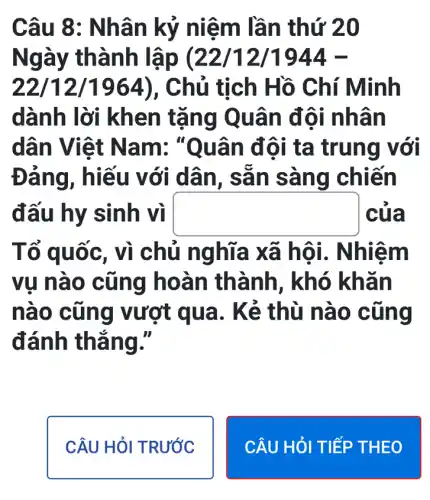 Câu 8: Nhân kị ý niệm lầ n thứ 2 o
Ngày thành lập (22 /12/1944 -
22/12/196 tịch Hồ Chí Minh
dành lời kh en tặng Quân đôi nhâ n
dân Việt N am: "ta trung với
Đán với dân, s ǎn sàng chiến
đấu hy sinh vị square  của
Tố quốc, vì chủ nghĩa x ã hôi. Nhiệm
vụ nào cũng hoàn thành, khó khan
nào c ũng vượt qua . Kẻ thù nào cùng
đánh thẳng."
CÂU HỏI TRƯỚC
CÂU HỎI TIẾP T HEO