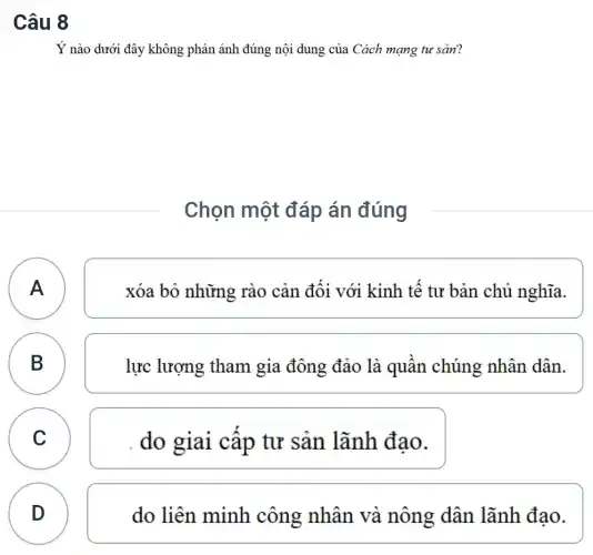 Câu 8
Ý nào dưới đây không phản ánh đúng nội dung của Cách mạng tư sản?
Chọn một đáp án đúng
A
xóa bỏ những rào cản đôi với kinh tế tư bản chủ nghĩa.
B B
lực lượng tham gia đông đảo là quân chúng : nhân dân.
C C
do giai câp tư sản lãnh đao.
D
D
do liên minh công nhân và nông dân lãnh đạo.