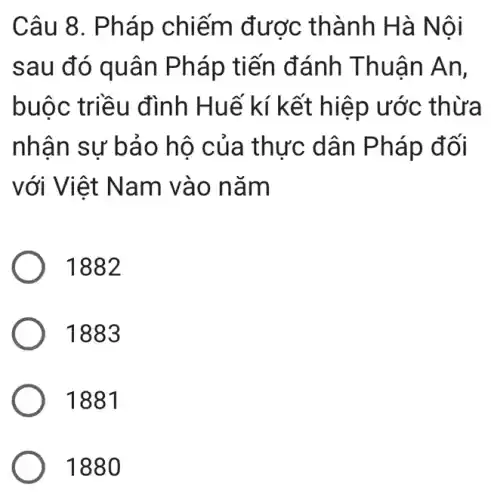 Câu 8. Pháp chiếm được thành Hà N ôi
sau đó quân Pháp tiến đánh T huân An,
buộc triều đình Huế kí kết thừa
nhân sự bảo hô c ủa th Pháp đối
với Việt Na m vào nǎm
1882
1883
1881
1880