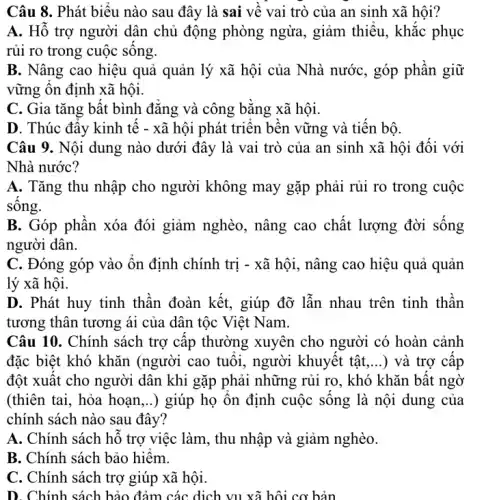 Câu 8. Phát biêu nào sau đây là sai vê vai trò của an sinh xã hội?
A. Hô trợ người dân chủ động phòng ngừa, giảm thiếu., khắc phục
rủi ro trong cuộc sông.
B. Nâng cao hiệu quả quản lý xã hội của Nhà nước , góp phần giữ
vững ôn định xã hội.
C. Gia tǎng bất bình đǎng và công bǎng xã hội.
D. Thúc đây kinh tê - xã hội phát triên bên vững và tiên bộ.
Câu 9. Nội dung nào dưới đây là vai trò của an sinh xã hội đối với
Nhà nước?
A. Tǎng thu nhập cho người không may gặp phải rủi ro trong cuộc
sông.
B. Góp phân xóa đói giảm nghèo, nâng cao chất lượng đời sông
người dân.
C. Đóng góp vào ôn định chính trị - xã hội, nâng cao hiệu quả quản
lý xã hội.
D. Phát huy tinh thân đoàn kết, giúp đỡ lẫn nhau trên tinh thân
tương thân tương ái của dân tộc Việt Nam.
Câu 10. Chính sách trợ câp thường xuyên cho người có hoàn cảnh
đặc biệt khó khǎn (người cao tuôi, người khuyêt tật () và trợ câp
đột xuât cho người dân khi gặp phải những rủi ro, khó khǎn bât ngờ
(thiên tai, hỏa hoạn ,..) giúp họ ôn định cuộc sông là nội dung của
chính sách nào sau đây?
A. Chính sách hô trợ việc làm, thu nhập và giảm nghèo.
B. Chính sách bảo hiêm.
C. Chính sách trợ giúp xã hội.
D. Chính sách bảo đảm các dịch vụ xã hội cơ bản