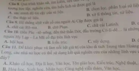 Câu 8. Quả trinh khào sát.tìm kiểm, sưu tam
tượng học tập nghiên cứu tìm hiểu lịch sử được gọi là
A. xác minh độ tin cây của sử liệu.
B. chọn lọc , phân loại sử liệt
C. thu thập sử liệu.
D. xử lí thông tin sứ liệu.
Câu 9. Hệ thống chữ viết cổ của người Ai Cập được gọi là
A. chữ cái Rô -ma.
B. chữ Phạn.
C. chữ cái Latinh.
D.
Câu 10 . Dền Pác -tê -nông, đến thờ thần Dớt, đấu trường Cô -li-dê
__ là những
người Hy Lạp - La Mã cố đại trên lĩnh vực
D.
A. hội họa.
B. kiến trúC.
C. xây dựng.
Câu 11. Để khôi phục và làm nôi bật giá trị của khu di tích Trung tâm Hoàng
Long, các nhà sử học có thể sử dụng kết quả nghiên cứu của những lĩnh vực (
đây?
A. Khảo cổ học, Địa lí học, Vǎn học, Tôn giáo học , Kiến trúc , Nghệ thuật,.
B. Hóa học . Sinh học . Nhân học , Công nghệ viễn thám , Vǎn học __