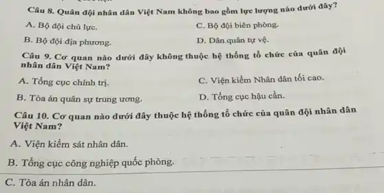 Câu 8. Quân đội nhân dân Việt Nam không bao gồm lực lượng nào dưới đây?
A. Bộ đội chủ lựC.
C. Bộ đội biên phòng.
B. Bộ đội địa phương.
D. Dân quân tự vệ.
Câu 9. Cơ quan nào dưới đây không thuộc hệ thống tổ chức của quân đội
nhân dân Việt Nam?
A. Tổng cục chính trị.
C. Viện kiểm Nhân dân tối cao.
B. Tòa án quân sự trung ương.
D. Tổng cục hậu cần.
Câu 10. Cơ quan nào dưới đây thuộc hệ thống tổ chức của quân đội nhân dân
Việt Nam?
A. Viện kiểm sát nhân dân.
B. Tổng cục công nghiệp quốc phòng.
C. Tòa án nhân dân.