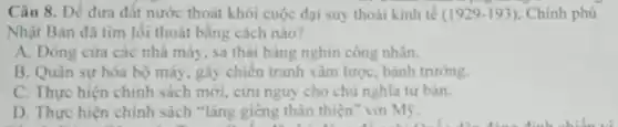 Câu 8. Để đưa đất nước thoát khỏi cuộc đại suy thoái kinh tế (1929-193) . Chinh phủ
Nhật Bản đã tìm lối thoát bằng cách nào?
A. Đóng cửa các nhà máy, sa thải hàng nghìn công nhân
B. Quân sự hóa bộ máy, gây chiến tranh xám lược, bành trướng.
C. Thực hiện chinh sách mới, cứu nguy cho chù nghĩa tư ban.
D. Thực hiện chính sách "láng gièng thân thiện" với Mẹ.