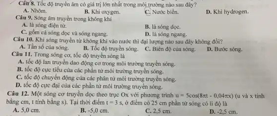 Cầu 8. Tốc độ truyền âm có giá trị lớn nhất trong môi trường nào sau đây?
A. Nhôm.
B. Khi oxygen.
C. Nước biển.
D. Khi hydrogen.
Câu 9. Sóng âm truyền trong không khí
A. là sóng điện từ.
B. là sóng dọC.
C. gồm cả sóng dọc và sóng ngang.
D. là sóng ngang.
Câu 10. Khi sóng truyền từ không khí vào nước thì đại lượng nào sau đây không đổi?
A. Tần số của sóng.
B. Tốc độ truyền sóng.
C. Biên độ của sóng.
D. Bước sóng.
Câu 11. Trong sóng cơ, tốc độ truyền sóng là
A. tốc độ lan truyền dao động cơ trong môi trường truyền sóng.
B. tốc độ cực tiểu của các phần tử môi trường truyền sóng.
C. tốc độ chuyển động của các phân tử môi trường truyền sóng.
D. tốc độ cực đại của các phần tử môi trường truyền sóng.
Câu 12. Một sóng cơ truyền dọc theo trục Ox với phương trình u=5cos(8pi t-0,04pi x) (u và x tính
bằng cm, t tính bằng s). Tại thời điểm t=3s ở điểm có 25 cm phần tử sóng có li độ là
A. 5,0 cm.
B. -5,0cm
C. 2,5 cm.
D. -2,5cm