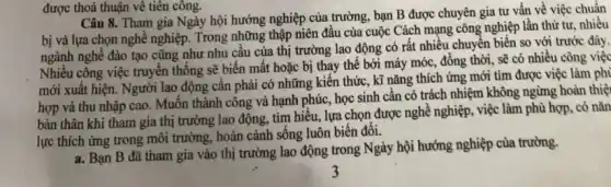 Câu 8. Tham gia Ngày hội hướng nghiệp của trường, bạn B được chuyên gia tư vấn về việc chuẩn
bị và lựa chọn nghề nghiệp. Trong những thập niên đầu của cuộc Cách mạng công nghiệp lần thứ tư nhiều
ngành nghề đào tạo cũng như nhu câu của thị trường lao động có rất nhiều chuyển biến so với trước đây.
Nhiều công việc truyền thống sẽ biến mất hoặc bị thay thế bởi máy móc, đồng thời, sẽ có nhiều công việc
mới xuất hiện. Người lao động cân phải có những kiến thức , kĩ nǎng thích ứng mới tìm được việc làm phi
hợp và thu nhập cao. Muốn thành công và hạnh phúc, học sinh cần có trách nhiệm không ngừng hoàn thiệ
bản thân khi tham gia thị trường lao động, tìm hiểu, lựa chọn được nghề nghiệp , việc làm phù hợp . có nǎn
lực thích ứng trong môi trường, hoàn cảnh sống luôn biên đôi.
a. Bạn B đã tham gia vào thị trường lao động trong Ngày hội hướng nghiệp của trường.
được thoả thuận về tiên công.