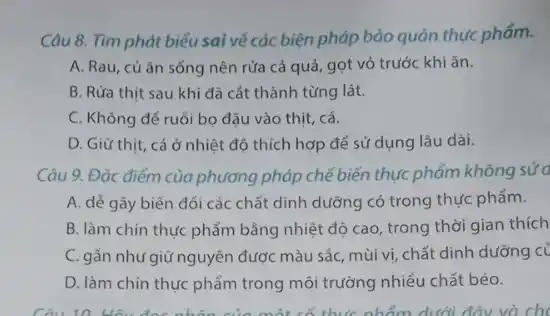 Câu 8. Tìm phát biểu sai về các biện pháp bảo quản thực phẩm.
A. Rau, củǎn sống nên rửa cả quả, gọt vỏ trước khiǎn.
B. Rửa thịt sau khi đã cắt thành từng lát.
C. Không để ruồi bo đậu vào thịt cá.
D. Giữ thịt, cá ở nhiệt độ thích hợp để sử dụng lâu dài.
Câu 9. Đặc điểm của phương pháp chế biến thực phẩm không sửa
A. dẻ gây biến đổi các chất dinh dưỡng có trong thực phẩm.
B. làm chín thực phẩm bằng nhiệt độ cao, trong thời gian thích
C. gần như giữ nguyên được màu sắc, mùi vị, chất dinh dưỡng c
D. làm chín thực phẩm trong môi trường nhiều chất béo.
Câu 10. Hãy đọc nhân của một có thức nhẩm dưới đây và ch