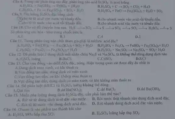 Câu 8. Trong các phản ứng sau đây phản ứng nào acid H_(2)SO_(4) là acid loãng
A H_(2)SO_(4)+Fc(OH)_(2)arrow FeSO_(4)+2H_(2)O
B H_(2)SO_(4)+Carrow SO_(2)+CO_(2)+H_(2)O
C. H_(2)SO_(4)+Fearrow Fe_(2)(SO_(2))_(3)+SO_(2)+H_(2)O
D H_(2)SO_(4)+FeOarrow Fe_(2)(SO_(4))_(3)+H_(2)O+SO_(2)
Câu 9. Pha loãng H_(2)SO_(4) đặc bằng cách
(7)cho từ từ acid vào nước và khuấy đều.
B.cho nhanh nước vào acid rồi khuấy đều.
C.cho từ từ nước vào acid rồi khuấy đều.
D.cho nhanh acid vào nước và khuấy đều.
Câu 10. Cho sơ đổ chuyển hóa sau: H_(2)Sarrow xrightarrow (1)SO_(2)xrightarrow (2)Sxrightarrow (1)SO_(2)xrightarrow (-)SO_(3)xrightarrow (5)H_(2)SO_(4)xrightarrow (5)SS
Số phàn ứng oxi hóa - khử trong chuỗi trên là
A.6
B.3
C.4
D.5
Câu 11. Trong phản ứng nào chất tham gia phải là sulfuric acid đặc?
A H_(2)SO_(4)+Fe(OH)_(2)arrow Fe_(2)(SO_(4))_(3)+SO_(2)+H_(2)O
B H_(2)SO_(4)+Fe_(3)O_(4)arrow FeSO_(4)+Fe_(2)(SO_(4))_(3)+H_(2)O
c H_(2)SO_(4)+Fe_(2)O_(3)arrow Fe_(2)(SO_(4))_(3)+H_(2)O
D H_(2)SO_(4)+Na_(2)SO_(3)arrow Na_(2)SO_(4)+SO_(2)+H_(2)O
Câu 12. Đê phân biệt 2 dung dịch mất nhãn chứa Na_(2)S và Na_(2)SO_(4) , ta không thể dùng dung dịch nào
A H_(2)SO_(4) loãng
B. BaCl_(2)
C. CuSO_(4)
D.KCI
Câu 13. Cho vụn đông vào dd H_(2)SO_(4) đặc, nóng. Hiện tượng quan sát được đầy đủ nhất là
A.Dung dịch màu xanh, có khí thoát ra
B.Vụn đồng tan dần, dung dịch có màu xanh
C.Vụn đồng tan dần, có khí không màu thoát ra
D.Vụn đồng tan dần, dung dịch có màu xanh, có khí không màu thoát ra
Câu 14. Đề phân biệt ddHCl và H_(2)SO_(4) loãng không thể dùng
A.Qui tím
B.dd Ba(NO_(3))_(2)
C.dd BaCl_(2)
D.dd Ba(OH)_(2)
Câu 15. Muôn pha loãng dung dịch H_(2)SO_(4) đặc, cần phải làm thế nào?
A. Rót từ từ dung dịch acid đặc vào nướC.
B. Rót nước thật nhanh vào dung dịch acid đặC.
C. Rót từ từ nước vào dung dịch acid đặC.
D. Rót nhanh dung dịch acid đặc vào nướC.
Câu 16. Oleum là sản phâm tạo thành khi cho
B. H_(2)SO_(4) loãng hấp thụ SO_(2)
A. H_(2)SO_(4)98%  hấp thụ SO_(3)