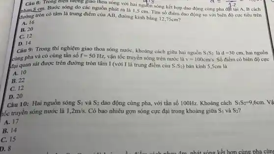 Câu 8: Trong hiện tượng giao thoa sóng với hai nguồn sóng kết hợp dao động cùng pha đất tại A, B cách
nhau 8 cm. Bước sóng do các nguồn phát ra là 1 ,5 cm. Tìm số điểm dao động so với biên độ cực tiểu trên
đường tròn có tâm là trung điểm của AB, đường kính bằng 12,75cm?
A. 16
B. 20
C. 12
D. 14
Câu 9: Trong thí nghiệm giao thoa sóng nước, khoảng cách giữa hai nguồn
S_(1)S_(2) là d=30cm hai nguồn
cùng pha và có cùng tân số
f=50Hz
vận tốc truyền sóng trên nước là v=100cm/s Số điểm có biên độ cực
đại quan sát được trên đường tròn tâm I (với I là trung điểm của S_(1)S_(2) ) bán kính 5,5cm là
A. 10
B. 22
C. 12
D. 20
Câu 10: Hai nguồn sóng S_(1) và S_(2) dao động cùng pha , với tần số 100Hz . Khoảng cách S_(1)S_(2)=9,6cm
tốc truyền sóng nước là 1,2m/s . Có bao nhiêu gợn sóng cực đại trong khoảng giữa S_(1) và S_(2)
A. 17
B. 14
C. 15
D. 8
nhát sóng kết hợp cùng pha cùn