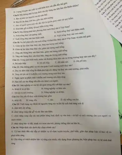 Câu 8: Đầu không phải là mục đích của xây dựng các khu bảo tồn thiên nhiên?
A. Bảo vệ tính vẹn nguyên của hệ sinh thái.
B. Bảo tồn đa dạng sinh học, giáo dục môi trường.
C. Bảo vệ nguồn gene sinh vật, đặc biệt là nguồn gene sinh vật quý hiếm.
D. Khai thác gỗ và động vật quý hiếm trong rừng.
D. 1 trong 10 nước sản xuất và xuất khẩu thùy sản dẫn đầu thế giới.
Câu 9: Đâu không phải một phương thức nuôi thuỷ sản ở Việt Nam?
A. Nuôi trồng thuỷ sản quảng canh.
B. Nuôi trồng thuỷ sản thâm canh.
D. Nuôi trồng thuỷ sản xen canh.
C. Nuôi trồng thuỳ sản bán thâm canh.
Câu 10. Xu thế phát triển của nuôi trồng và khai thác thủy sản ở Việt Nam và trên thế giới:
A. Giảm áp lực khai thác thủy sản,tǎng sản lượng nuôi trồng.
B. Giảm áp lực khai thác thủy sản,giảm sản lượng nuôi trồng.
C. Tǎng sản lượng thủy sản khai tháC.giảm sản lượng nuôi trồng.
D. Tǎng sản lượng thủy sản khai thác tǎng sản lượng nuôi trồng.
Câu 11: Trong quá trình nuôi, nước vôi thường được bón vào ao trong trường hợp nào sau đây?
A. Độ mặn thấp
B. Độ pH thấp.
C. Độ mặn cao.
D. Độ pH cao.
Câu 12: Đâu không phải vai trò của quản lí môi trường nuôi thuỷ sản?
A. Duy trì điều kiện sống ổn định phù hợp cho động vật thuỷ sản sinh trưởng, phát triển.
B. Tǎng chi phí xử lí ô nhiễm môi trường trong nuôi thuỷ sản.
C. Ngǎn ngừa sự phát sinh ô nhiễm môi trường trên diện rộng.
D. Hạn chế các tác động xấu đến sức khoẻ con người.
Câu 13: Lâm nghiệp có vai trò rất quan trọng đối với lĩnh vực nào?
A. Kinh tế và xã hội.
B. Nông nghiệp và thủy sản.
C. Xã hội và môi trường.
D. Nông nghiệp và xã hội.
Câu 14: Các yếu tố thuỷ sinh không bao gồm
A. nhiệt độ.
B. rong, rêu.
C. tảo.
D. cây trồng ven bờ.
Câu 15: Tình trạng suy thoái tài nguyên rừng xảy ra khi hệ sinh thái rừng mất đi
A. diện tích cây trồng.
B. chức nǎng cung cấp gỗ và các lâm sản kháC.
C. chức nǎng cung cấp các sản phẩm hàng hoá, dịch vụ vǎn hoá - xã hội và môi trường cho con người và
thiên nhiên.
D. chức nǎng bảo vệ đất, tránh xói mòn rửa trôi, phòng chống tiên tai bão lũ,... __
Câu 16: Nhận định nào dưới đây chưa chính xác?
A. Uỷ ban nhân dân các cấp có nhiệm vụ tổ chức tuyên truyền, phổ biến, giáo dục pháp luật về bảo vệ và
phát triển rừng.
B. Chủ rừng có trách nhiệm bảo vệ rừng của mình, xây dựng được phương án, biện pháp bảo vệ hệ sinh thái
rừng.