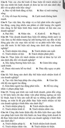 Câu 8: Việc các chủ thể kinh tế thực hiện tốt trách nhiệm xã
hội của mình khi kinh doanh sẽ đem lại lợi ích nào dưới đây
đôi với sự phát triển bền vững?
A. Bảo vệ bất bình đẳng xã hội. B . Bảo vệ môi trường
sống.
C. Gây rồi loạn thị trường.
D. Cạnh tranh không lành
mạnh.
Câu 9: Tạo việc làm, thu nhập và cơ hội phát triển cho người
lao động, cung ứng nhiều sản phẩm có chất lượng cho người
tiêu dùng là thể hiện hình thức trách nhiệm xã hội nào của
doanh nghiệp?
A. Đạo đứC.
B. Nhân vǎn.
C. Kinh tế.
D. Pháp lý.
Câu 10: Việc doanh doanh thực hiện tốt những chính sách và
việc làm cụ thể nhǎm mang lại ảnh hưởng tích cực đến xã hội
đóng góp cho các mục tiêu xã hội và sự phát triển bền vững
của đất nước là thể hiện nội dung nào dưới đây của doanh
nghiệp?
A. Trách nhiệm tiêu dùng. B. Trách nhiệm sản xuất.
C. Trách nhiệm xã hội.
D. Trách nhiệm phân phối.
Câu 11: Thực hiện tốt trách nhiệm xã hội sẽ đem lại lợi ích
nào dưới đây đối với doanh nghiệp?
A. Xây dựng thương hiệu tích cựC.
cạnh tranh.
B. Giảm khả nǎng
C. Được nhà nước hỗ trợ thuế.
D. Thúc đẩy nguy cơ phá
sản.
Câu 12: Nội dung nào dưới đây thể hiện trách nhiệm kinh tê
của doanh nghiệp?
A. Tạo việc làm hợp pháp cho công nhân.
B. Gian lận
chế độ của người lao động.
C. Kìm hãm người lao động phát triển.
nhân vi phạm pháp luật.
D. Hỗ trợ công
Câu 13: Trong quá trình sản xuất kinh doanh, giám đốc công
ty M luôn luôn chỉ đạo nhân viên phải không ngừng cải tiền
kỹ thuật, hợp lý hóa sản xuất để tạo ra những sản phâm chất
lượng, an toàn là đã góp phân thực hiện trách nhiệm xã hội
của doanh nghiệp ở hình thức nào dưới đây?
A. Trách nhiệm pháp lý.
B. Trách nhiệm đạo đứC.
C. Trách nhiệm kinh tê.
D. Trách nhiệm nhân vǎn.
Câu 14: Công dân hoàn thiện đầy đủ điều kiện theo quy định
của pháp luật trước khi tiến hành các hoạt động kinh doanh là
đã thực hiện trách nhiệm xã hội của doanh nghiệp ở hình thức
nào dưới đây?
A. Trách nhiệm pháp lý.
B. Trách nhiệm kinh doanh.
C. Trách nhiệm nhân vǎn.
D. Trách nhiệm từ thiện.