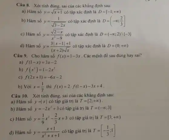 Câu 8. Xét tính đúng, sai của các khẳng định sau:
a) Hàm số y=sqrt (x+1) có tập xác định là D=[-1;+infty )
b) Hàm số y=(1)/(sqrt (3-2x)) có tập xác định là D=(-infty ;(2)/(3)]
c) Hàm số y=(sqrt (2-x))/(x^2)-9 có tập xác định là D=(-infty ;2)cup -3 
d) Hàm số y=(3vert x-1vert +1)/((x+2)sqrt (x)) có tập xác định là D=(0;+infty )
Câu 9. Cho hảm số f(x)=1-3x . Các mệnh đề sau đúng hay sai?
a) f(1-x)=3x-2
b) f(x^2)=1-2x^2
C) f(2x+1)=-6x-2
b) Với x=(1)/(7) thì f(x)=2cdot f(1-x)-3x+4
Câu 10. Xét tính đúng, sai của các khẳng định sau:
a) Hàm số y=vert xvert  có tập giá trị là T=[2;+infty )
b) Hàm số y=-2x^2+3 có tập giá trị là T=(-infty ;3]
c) Hàm só y=(1)/(9)x^2-(2)/(3)x+3 có tập giá trị là T=[3;+infty )
d) Hàm số y=(x+1)/(x^2)+x+1 có tập giá trị là T=[-(1)/(3);1]