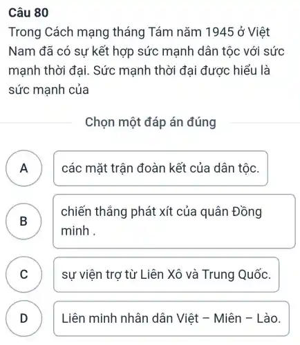 Câu 80
Trong Cách mạng tháng Tám nǎm 1945 ở Việt
Nam đã có sự kết hợp sức mạnh dân tộc với sức
mạnh thời đại. Sức mạnh thời đại được hiểu là
sức mạnh của
Chọn một đáp án đúng
A ) các mặt trân đoàn kết của dân tộc.
B )
chiến thắng phát xít của quân Đồng
minh .
C sự viên trơ từ Liên Xô và Trung Quốc. C
D )
Liên minh nhân dân Việt - Miên -Lào.