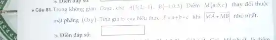 " Câu 81 .Trong không gian Oxyz , cho
A(3;2;-1), B(-1;0;5) . Điểm M(a;b;c) thay đôi thuộc
mặt phẳng (Oxy) . Tính giá trị của biểu thức T=a+b+c khi vert overrightarrow (MA)+overrightarrow (MB)vert  nhỏ nhất.
x Điền đáp số:
square