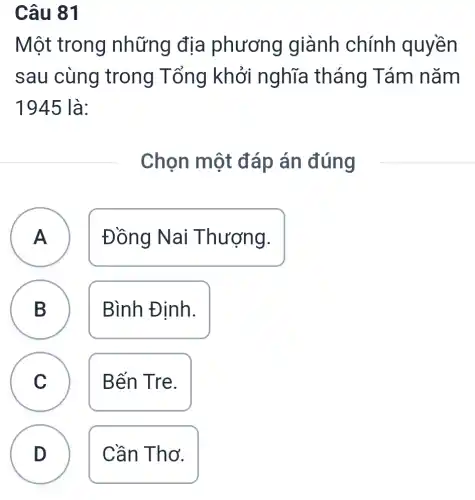 Câu 81
Một trong những địa phương giành chính quyền
sau cùng trong Tổng khởi nghĩa tháng Tám nǎm
1945 là:
Chọn một đáp án đúng
A A
Đồng Nai Thượng.
B
Bình Định.
C
Bến Tre.
D
Cần Thơ.