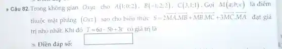 " Câu 82 .Trong không gian Oxyz cho
A(1;0;2), B(-1;2;2), C(3;1;1) . Gọi M(a;b;c) là điểm
thuộc mặt phẳng (Oxz) sao cho biểu thức
S=2overrightarrow (MA)cdot overrightarrow (MB)+overrightarrow (MB)cdot overrightarrow (MC)+3overrightarrow (MC)cdot overrightarrow (MA) đạt giá
trị nhỏ nhất . Khi đó T=6a-5b+3c có giá trị là
x Điền đáp số:
square