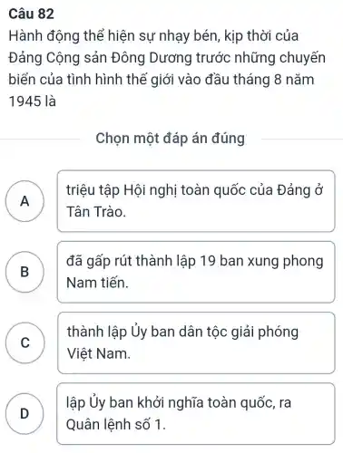 Câu 82
Hành động thể hiện sự nhạy bén , kịp thời của
Đảng Cộng sản Đông Dương trước những chuyến
biển của tình hình thế giới vào đầu tháng 8 nǎm
1945 là
Chọn một đáp án đúng
A
triệu tập Hội nghị toàn quốc của Đảng ở
Tân Trào.
B
đã gấp rút thành lập 19 ban xung phong
Nam tiến.
C v
thành lập Ủy ban dân tộc giải phóng
Việt Nam.
lập Ủy ban khởi nghĩa toàn quốc , ra