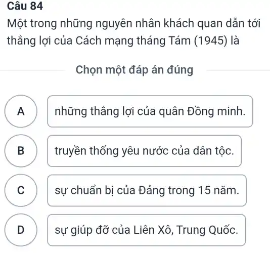 Câu 84
Một trong những nguyên nhân khách quan dẫn tới
thắng lợi của Cách mạng tháng Tám (1945) là
Chọn một đáp án đúng
A A
những thắng lợi của quân Đồng minh.
B
B
truyền th ống yêu nước của dân tộc.
C C
sự chuẩn bị của Đảng trong 15 nǎm.
D
sự giúp đỡ của Liên Xô , Trung Quốc.