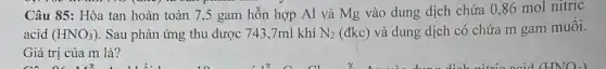 Câu 85: Hòa tan hoàn toàn 7,5 gam hỗn hợp Al và Mg vào dung dịch chứa 0,86 mol nitric
acid (HNO_(3)) . Sau phản ứng thu được 743,7ml khí N_(2) (đkc) và dung dịch có chứa m gam muối.
Giá trị của m là?