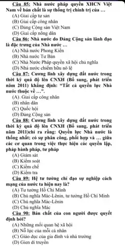 Câu 85: Nhà nước pháp quyền XHCN Việt
Nam về bản chất là sự thống trị chính trị của __
(A) Giai cấp tư sản
(B) Giai cấp công nhân
(C) Đảng Cộng sản Việt Nam
(D) Giai cấp nông dân
Câu 86: Nhà nước do Đảng Cộng sản lãnh đạo
là đặc trưng của Nhà nước __
(A) Nhà nước Phong Kiến
(B) Nhà nước Tư Bản
(C) Nhà Nước Pháp quyền xã hội chủ nghĩa
(D) Nhà nước chiếm hữu nô lệ
Câu 87: Cương lĩnh xây dựng đất nước trong
thời kỳ quá độ lên CNXH (Bổ sung , phát triển
nǎm 2011) khǎng định:"Tất cả quyền lực Nhà
nước thuộc về __
(A). Giai cấp công nhân
(B) nhân dân
(C) Quốc hội
(D) Đảng Cộng sản
Câu 88: Cương lĩnh xây dựng đất nước trong
thời kỳ quá độ lên CNXH (Bổ sung , phát triển
nǎm 2011)chỉ ra rằng:Quyền lực Nhà nước là
thống nhất; có sự phân công, phối hợp và __ giữa
các cơ quan trong việc thực hiện các quyền lập,
pháp hành pháp, tư pháp
(A) Giám sát
(B) Kiểm soát
(C) Kiềm chế
(D) Kiềm tra
Câu 89: Hệ tư tưởng chỉ đạo sự nghiệp cách
mạng của nước ta hiện nay là?
(A) Tư tưởng Hồ Chí Minh
(B) Chủ nghĩa Mác -Lênin, tư tưởng Hồ Chí Minh
(C) Chủ nghĩa Mác -Lênin
(D) Chủ nghĩa Mác
Câu 90: Bản chất của con người được quyết
định bởi?
(A) Những mối quan hệ xã hội
(B) Nỗ lực của mỗi cá nhân
(C) Giáo dục của gia đình và nhà trường
(D) Gien di truyền