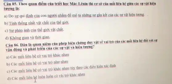 Câu 85. Theo quan điểm của triết học Mác-Lênin thì cơ sở của mối liên hệ giữa các sự vật hiện
tương là:
a) Do sư qui định của con người nhằm để mô tả những sự gắn kết của các sư vật hiện tương.
b) Tính thống nhật vật chất của thế giới.
c) Sự phản ánh của thế giới vật chất
d) Không gian và thời gian.
Câu 86. Đâu là quan niệm của phép biện chứng duy vật về vai trò của các mối liên hệ đối với sự
vận động và phát triển của các sự vật và hiện tương?
a) Các mối liên hệ có vai trò khác nhau
b) Các mối liên hệ có vai trò như nhau
c) Các mối liên hệ có vai trò khác nhau tùy theo các điều kiện xác định
d) Các mối liên hệ luôn luôn có vái trò khác nhau