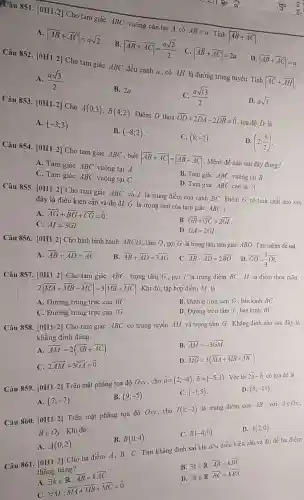 Câu 851. [0H1-2]Cho tam giác ABC vuông cân tại A có
AB=a
Tính vert overrightarrow (AB)+overrightarrow (AC)vert 
A. vert overrightarrow (AB)+overrightarrow (AC)vert =asqrt (2)
vert overrightarrow (AB)+overrightarrow (AC)vert =(asqrt (2))/(2) . C. vert overrightarrow (AB)+overrightarrow (AC)vert =2a D.
vert overrightarrow (AB)+overrightarrow (AC)vert =a
Câu 852. [0H1-2]Cho tam giác ABC đều cạnh a, có AH là đường trung tuyến. Tính
vert overrightarrow (AC)+overrightarrow (AH)vert 
A. (asqrt (3))/(2)
B. 2a.
C. (asqrt (13))/(2)
D. asqrt (3)
Câu 853 [0H1-2] Cho A(0;3),B(4;2) Điềm D thỏa overrightarrow (OD)+2overrightarrow (DA)-2overrightarrow (DB)=overrightarrow (0)
, tọa độ D là
A. (-3;3)
B. (-8;2)
C. (8;-2)
D. (2;(5)/(2))
Câu 854. [0H1-2]Cho tam giác ABC , biết vert overrightarrow (AB)+overrightarrow (AC)vert =vert overrightarrow (AB)-overrightarrow (AC)vert  . Mệnh đề nào sau đây đúng?
A. Tam giác ABC vuông tại A.
B. Tam giác ABC vuông tại B .
C. Tam giác ABC vuông tại C .
D. Tam giác ABC cân tại A.
Câu 855. [0H1-2]Cho tam giác ABC và I là trung điểm của cạnh BC . Điểm G có tính chất nào sau
đây là điều kiện cần và đủ để G là trọng tâm của tam giác ABC ?
A. overrightarrow (AG)+overrightarrow (BG)+overrightarrow (CG)=overrightarrow (0)
B. overrightarrow (GB)+overrightarrow (GC)=2overrightarrow (GI)
C. AI=3GI
D. GA=2GI
Câu 856. [0H1-2]Cho hình bình hành ABCD, tâm O, gọi G là trọng tâm tam giác ABD . Tìm mệnh đề sai:
A.
overrightarrow (AB)+overrightarrow (AD)=overrightarrow (AC)
B. overrightarrow (AB)+overrightarrow (AD)=3overrightarrow (AG)
. C. overrightarrow (AB)-overrightarrow (AD)=2overrightarrow (BO)
. D. overrightarrow (GO)=(1)/(3)overrightarrow (OC)
Câu 857. [0H1-2]Cho tam giác ABC , trọng tâm G , gọi I là trung điểm BC, M là điểm thoá mãn:
2vert overrightarrow (MA)+overrightarrow (MB)+overrightarrow (MC)vert =3vert overrightarrow (MB)+overrightarrow (MC)vert 
. Khi đó, tập hợp điểm M là
B. Đường tròn tâm G, bán kính BC
A. Đường trung trực của BC.
D. Đường tròn tâm I, bán kính BC .
C. Đường trung trực của IG.
Câu 858. [0H1-2]Cho tam giác ABC có trung tuyến AM và trọng tâm G . Khẳng định nào sau đây là
khẳng định đúng.
B.
overrightarrow (AM)=-3overrightarrow (GM)
A.
overrightarrow (AM)=2(overrightarrow (AB)+overrightarrow (AC))
D
overline (MG)=3(overline (MA)+overline (MB)+overline (MC))
C.
2overrightarrow (AM)+3overrightarrow (GA)=overrightarrow (0)
Câu 859.
[0H1-2]
Trên mặt phẳng tọa độ Oxy, cho
overrightarrow (a)=(2;-4),overrightarrow (b)=(-5;3)
. Véc tơ
2overrightarrow (a)-overrightarrow (b) có tọa độ là
D. (9;-11)
C. (-1;5)
A. (7;-7)
B. (9;-5)
Câu 860.
[0H1-2]
Trên mặt phẳng tọa độ Oxy, cho
I(1;-2)
là trung điểm của AB . với
Ain Ox
Bin Oy
Khi đó:
C. B(-4;0)
D. A(2;0)
B. B(0;4)
A.
A(0;2)
B exists kin R:overline (AB)=koverline (BC)
Cho ba điểm A, B . C. Tìm khẳng định sai khi nêu điều kiện cần và đủ để ba điểm
thẳng hàng?
A
D
C.
exists kin R:overline (AB)=koverline (AC).