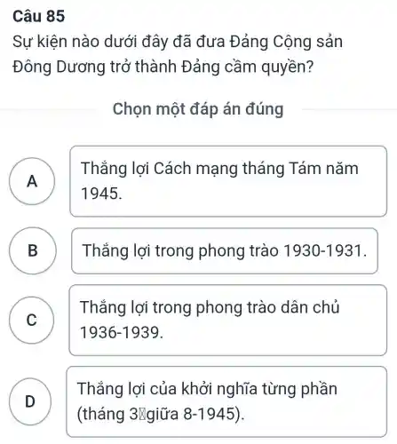 Câu 85
Sự kiện nào dưới đây đã đưa Đảng Cộng sản
Đông Dương trở thành Đảng cầm quyền?
Chọn một đáp án đúng
A
Thắng lợi Cách mạng tháng Tám nǎm
A
1945.
B ) Thắng lợi trong phong trào 1930-1931
C
Thắng lợi trong phong trào dân chủ
1936-1939
D
Thắng lợi của khởi nghĩa từng phần